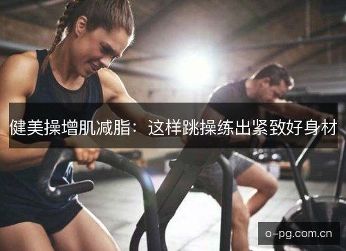 健美操增肌减脂：这样跳操练出紧致好身材
